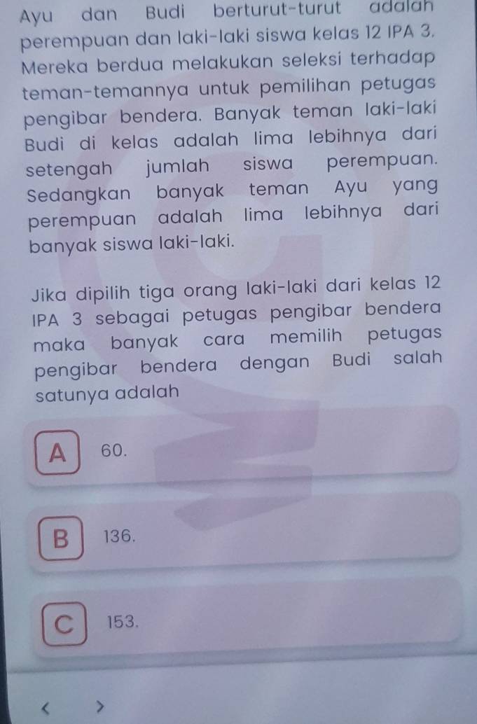 Ayu dan Budi berturut-turut adalah
perempuan dan laki-laki siswa kelas 12 IPA 3.
Mereka berdua melakukan seleksi terhadap
teman-temannya untuk pemilihan petugas 
pengibar bendera. Banyak teman laki-laki
Budi di kelas adalah lima lebihnya dari
setengah jumlah siswa perempuan.
Sedangkan banyak teman Ayu yan
perempuan adalah lima lebihnya dari
banyak siswa laki-laki.
Jika dipilih tiga orang laki-laki dari kelas 12
IPA 3 sebagai petugas pengibar bendera
maka banyak cara memilih petugas
pengibar bendera dengan Budi salah
satunya adalah
A 60.
B 136.
C 153.
< 2