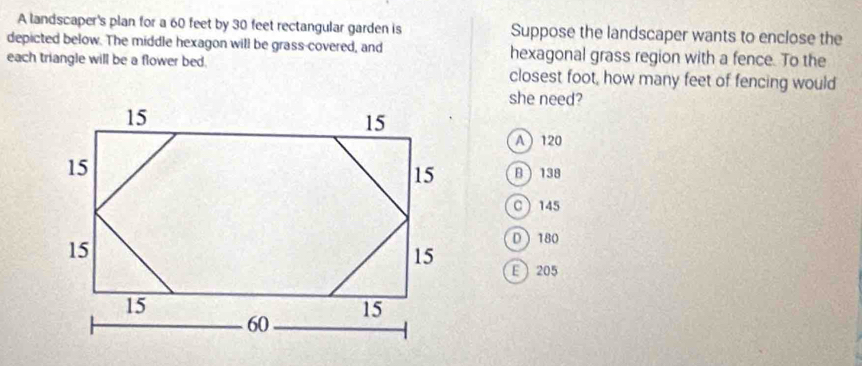 A landscaper's plan for a 60 feet by 30 feet rectangular garden is Suppose the landscaper wants to enclose the
depicted below. The middle hexagon will be grass-covered, and hexagonal grass region with a fence. To the
each triangle will be a flower bed. closest foot, how many feet of fencing would
she need?
A 120
B 138
C 145
D 180
E  205