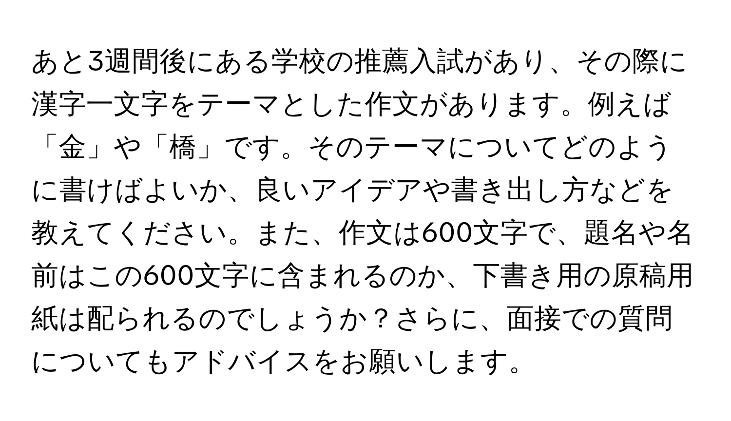 あと3週間後にある学校の推薦入試があり、その際に漢字一文字をテーマとした作文があります。例えば「金」や「橋」です。そのテーマについてどのように書けばよいか、良いアイデアや書き出し方などを教えてください。また、作文は600文字で、題名や名前はこの600文字に含まれるのか、下書き用の原稿用紙は配られるのでしょうか？さらに、面接での質問についてもアドバイスをお願いします。