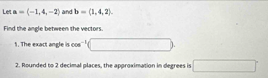 Let a=langle -1,4,-2rangle and b=langle 1,4,2rangle. 
Find the angle between the vectors. 
1. The exact angle is cos^(-1) (□ ). 
2. Rounded to 2 decimal places, the approximation in degrees is □°