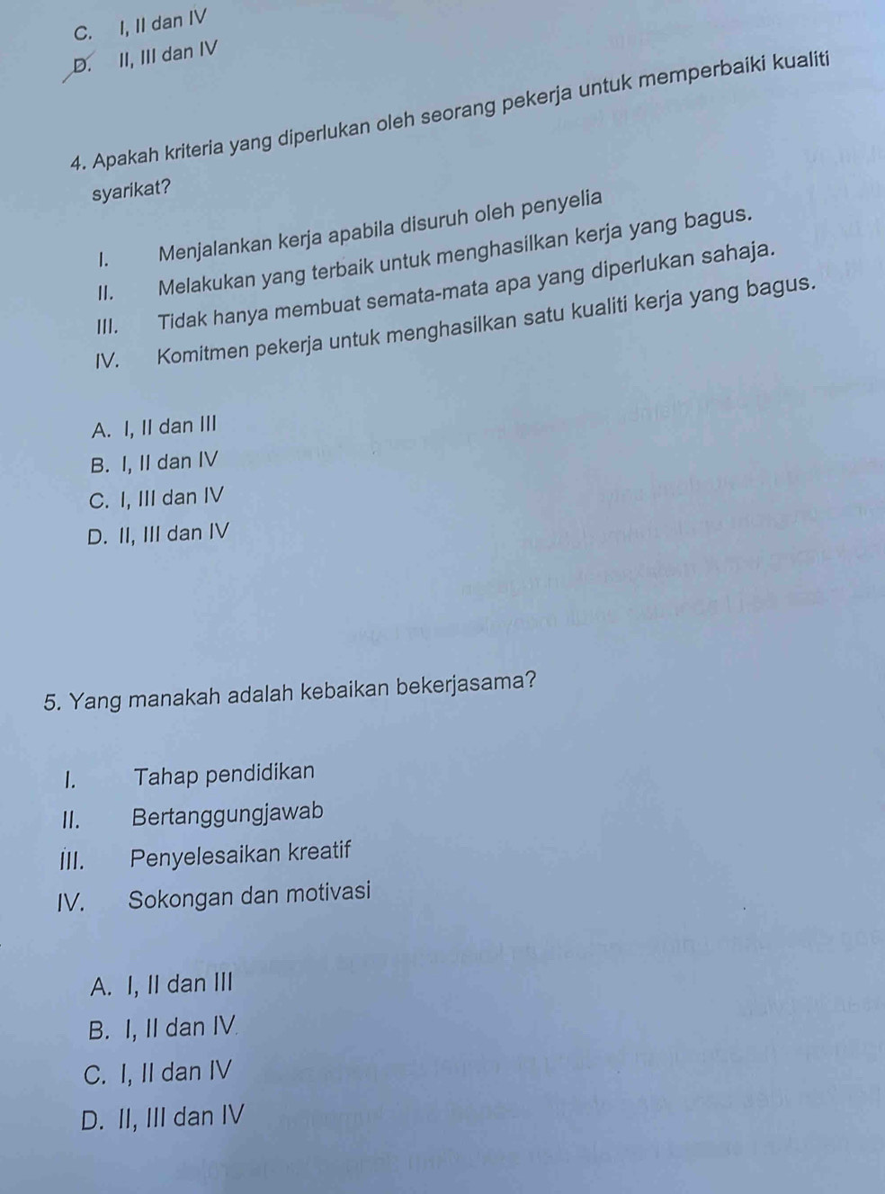 C. I, II dan IV
D. II, III dan IV
4. Apakah kriteria yang diperlukan oleh seorang pekerja untuk memperbaiki kualiti
syarikat?
I. Menjalankan kerja apabila disuruh oleh penyelia
II. Melakukan yang terbaik untuk menghasilkan kerja yang bagus.
III. Tidak hanya membuat semata-mata apa yang diperlukan sahaja.
IV. Komitmen pekerja untuk menghasilkan satu kualiti kerja yang bagus.
A. I, II dan III
B. I, II dan IV
C. I, III dan IV
D. II, III dan IV
5. Yang manakah adalah kebaikan bekerjasama?
I. Tahap pendidikan
II. Bertanggungjawab
III. Penyelesaikan kreatif
IV. Sokongan dan motivasi
A. I, II dan III
B. I, II dan IV.
C. I, II dan IV
D. II, III dan IV