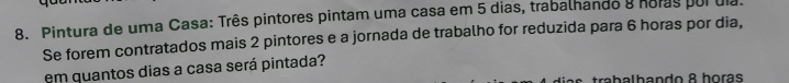 Pintura de uma Casa: Três pintores pintam uma casa em 5 dias, trabalhando 8 noras por dia. 
Se forem contratados mais 2 pintores e a jornada de trabalho for reduzida para 6 horas por dia, 
em quantos dias a casa será pintada? 
trabalbando 8 horas