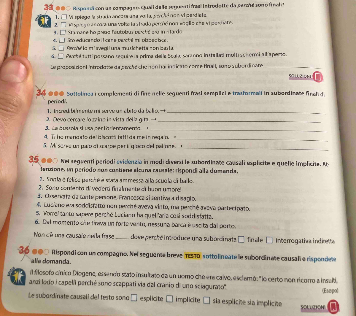 Rispondi con un compagno. Quali delle seguenti frasi introdotte da perché sono finali?
1. □ Vi spiego la strada ancora una volta, perché non vi perdiate.
2. ₹ Vi spiego ancora una volta la strada perché non voglio che vi perdiate.
3. □ Stamane ho preso l’autobus perché ero in ritardo.
4. □ Sto educando il cane perché mi obbedisca.
5. □ Perché io mi svegli una musichetta non basta.
6. □ Perché tutti possano seguire la prima della Scala, saranno installati molti schermi all’aperto.
Le proposizioni introdotte da perché che non hai indicato come finali, sono subordinate_
SOLUZIONI
34 ●●● Sottolinea i complementi di fine nelle seguenti frasi semplici e trasformali in subordinate finali di
periodi.
1. Incredibilmente mi serve un abito da ballo. →_
2. Devo cercare lo zaino in vista della gita. →_
3. La bussola si usa per l’orientamento. →_
4. Ti ho mandato dei biscotti fatti da me in regalo. -_
5. Mi serve un paio di scarpe per il gioco del pallone. →_
35 ●●○ Nei seguenti periodi evidenzia in modi diversi le subordinate causali esplicite e quelle implicite. At-
tenzione, un periodo non contiene alcuna causale: rispondi alla domanda.
1. Sonia è felice perché è stata ammessa alla scuola di ballo.
2. Sono contento di vederti finalmente di buon umore!
3. Osservata da tante persone, Francesca si sentiva a disagio.
4. Luciano era soddisfatto non perché aveva vinto, ma perché aveva partecipato.
5. Vorrei tanto sapere perché Luciano ha quell’aria così soddisfatta.
6. Dal momento che tirava un forte vento, nessuna barca è uscita dal porto.
Non c'è una causale nella frase _dove perché introduce una subordinata □ finale □ i interrogativa indiretta
36 * ●●○ Rispondi con un compagno. Nel seguente breve TESTO sottolineate le subordinate causali e rispondete
alla domanda.
a Il filosofo cinico Diogene, essendo stato insultato da un uomo che era calvo, esclamò: “Io certo non ricorro a insulti,
anzi lodo i capelli perché sono scappati via dal cranio di uno sciagurato''.
(Esopo)
Le subordinate causali del testo sono □ esplicite □ i implicite □ sia esplicite sia implicite
SOLUZIONI