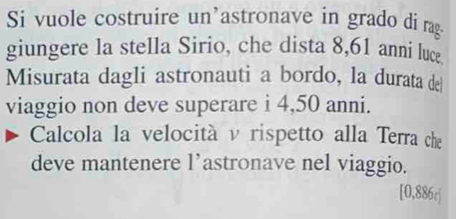 Si vuole costruire un’astronave in grado di rag 
giungere la stella Sirio, che dista 8,61 anni luce 
Misurata dagli astronauti a bordo, la durata de 
viaggio non deve superare i 4,50 anni. 
Calcola la velocità v rispetto alla Terra che 
deve mantenere l’astronave nel viaggio. 
[ 0,886c ]