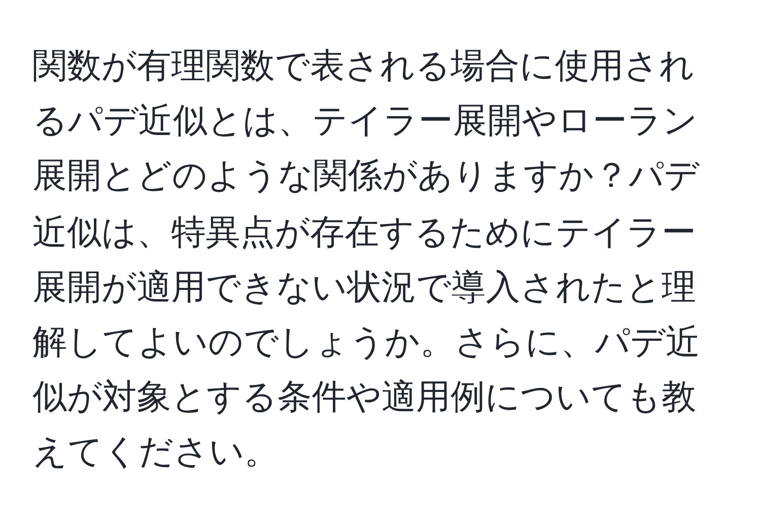 関数が有理関数で表される場合に使用されるパデ近似とは、テイラー展開やローラン展開とどのような関係がありますか？パデ近似は、特異点が存在するためにテイラー展開が適用できない状況で導入されたと理解してよいのでしょうか。さらに、パデ近似が対象とする条件や適用例についても教えてください。