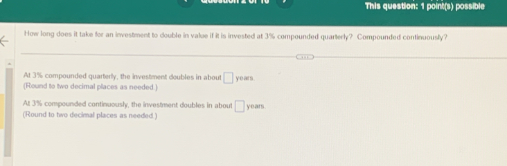 This question: 1 point(s) possible
How long does it take for an investment to double in value if it is invested at 3% compounded quarterly? Compounded continuously?
At 3% compounded quarterly, the investment doubles in about □ years.
(Round to two decimal places as needed.)
At 3% compounded continuously, the investment doubles in about □ years.
(Round to two decimal places as needed.)