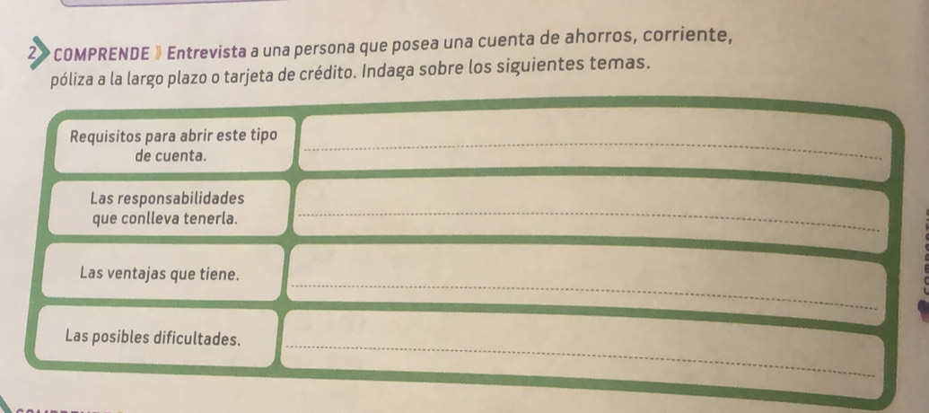 2» COMPRENDE » Entrevista a una persona que posea una cuenta de ahorros, corriente, 
póliza a la largo plazo o tarjeta de crédito. Indaga sobre los siguientes temas. 
Requisitos para abrir este tipo_ 
de cuenta. 
_ 
_ 
Las responsabilidades 
que conlleva tenerla. 
_ 
Las ventajas que tiene. 
Las posibles dificultades._