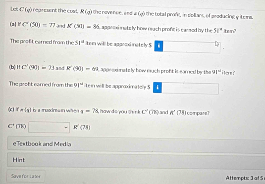 Let C(q) represent the cost, R(q) the revenue, and π (q) the total proft, in dollars, of producing φitems. 
(a) If C'(50)=77 and R'(50)=86 , approximately how much proft is earned by the 51^(st) item? 
The profit earned from the 51^(st) item will be approximately $ i
(b)If C'(90)=73 and R'(90)=69 , approximately how much proft is earned by the 91^(st) item? 
The proft earned from the 91^(st) item will be approximately $ i
(c) If π (q) is a maximum when q=78 , how do you think C'(78) and R'(78) compare?
C' (78) □ sim R'(78)
eTextbook and Media 
Hint 
Save for Later Attempts: 3 of 5