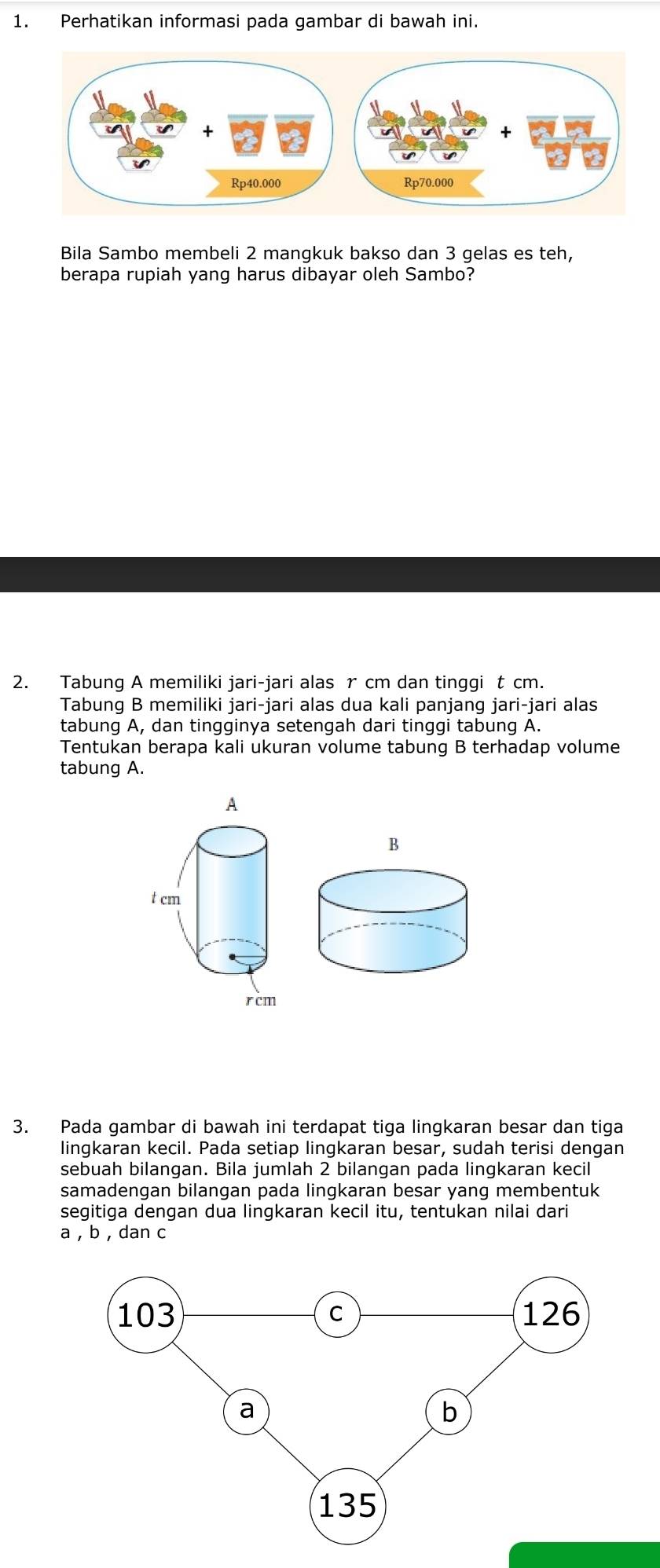 Perhatikan informasi pada gambar di bawah ini. 
Bila Sambo membeli 2 mangkuk bakso dan 3 gelas es teh, 
berapa rupiah yang harus dibayar oleh Sambo? 
2. Tabung A memiliki jari-jari alas r cm dan tinggi t cm. 
Tabung B memiliki jari-jari alas dua kali panjang jari-jari alas 
tabung A, dan tingginya setengah dari tinggi tabung A. 
Tentukan berapa kali ukuran volume tabung B terhadap volume 
tabung A. 
3. Pada gambar di bawah ini terdapat tiga lingkaran besar dan tiga 
lingkaran kecil. Pada setiap lingkaran besar, sudah terisi dengan 
sebuah bilangan. Bila jumlah 2 bilangan pada lingkaran kecil 
samadengan bilangan pada lingkaran besar yang membentuk 
segitiga dengan dua lingkaran kecil itu, tentukan nilai dari
a , b , dan c