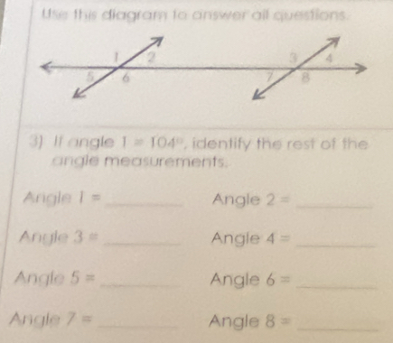 Use this diagram to answer all questions. 
3) If angle I=104° , identify the rest of the 
angle measurements. 
Angle I= _ Angle 2= _ 
Angle 3= _Angle 4= _ 
Angle 5= _Angle 6= _ 
Angle 7= _Angle 8= _