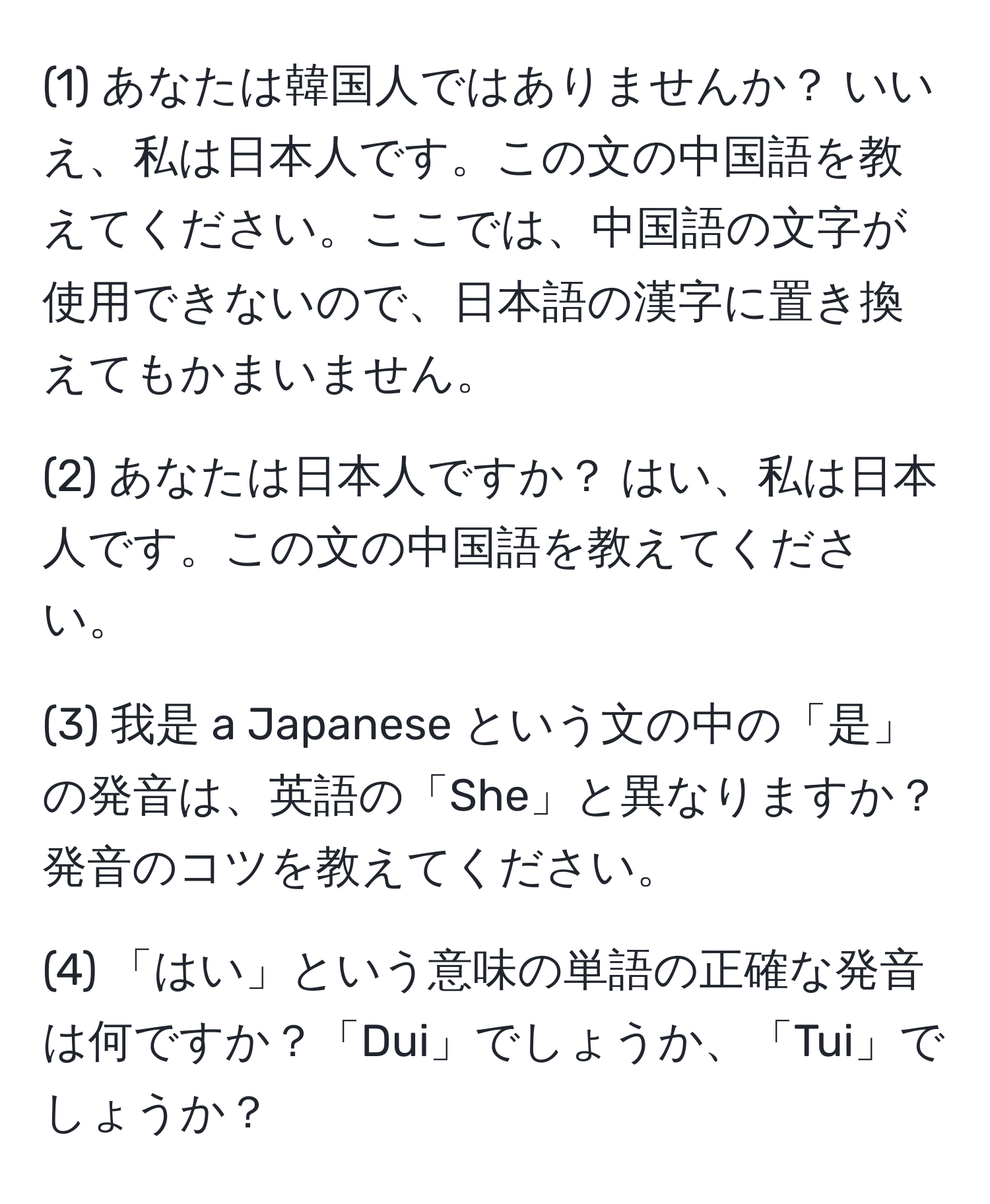 (1) あなたは韓国人ではありませんか？ いいえ、私は日本人です。この文の中国語を教えてください。ここでは、中国語の文字が使用できないので、日本語の漢字に置き換えてもかまいません。

(2) あなたは日本人ですか？ はい、私は日本人です。この文の中国語を教えてください。

(3) 我是 a Japanese という文の中の「是」の発音は、英語の「She」と異なりますか？ 発音のコツを教えてください。

(4) 「はい」という意味の単語の正確な発音は何ですか？「Dui」でしょうか、「Tui」でしょうか？