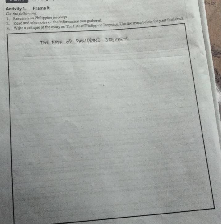 Activity 1. Frame It 
Do the following: 
1. Research on Philippine jeepneys 
2. Read and take notes on the information you gathered. 
3. Write a critique of the essay on The Fate of Philippine Jeepneys. Use the space below for your final draft.