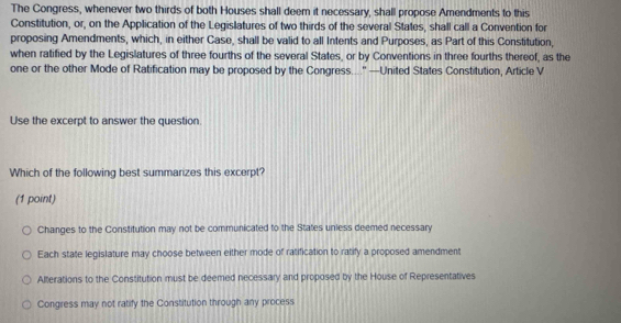 The Congress, whenever two thirds of both Houses shall deem it necessary, shall propose Amendments to this
Constitution, or, on the Application of the Legislatures of two thirds of the several States, shall call a Convention for
proposing Amendments, which, in either Case, shall be valid to all Intents and Purposes, as Part of this Constitution,
when ratified by the Legislatures of three fourths of the several States, or by Conventions in three fourths thereof, as the
one or the other Mode of Ratification may be proposed by the Congress...." —United States Constitution, Article V
Use the excerpt to answer the question.
Which of the following best summarizes this excerpt?
(1 point)
Changes to the Constitution may not be communicated to the States unless deemed necessary
Each state legislature may choose between either mode of ratification to ratify a proposed amendment
Alterations to the Constitution must be deemed necessary and proposed by the House of Representatives
Congress may not ratify the Constitution through any process