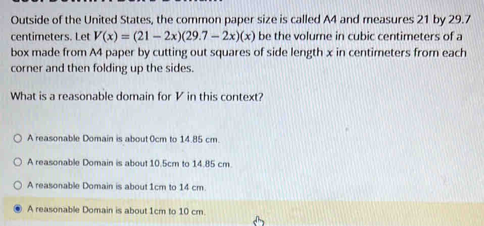 Outside of the United States, the common paper size is called A4 and measures 21 by 29.7
centimeters. Let V(x)=(21-2x)(29.7-2x)(x) be the volume in cubic centimeters of a
box made from A4 paper by cutting out squares of side length x in centimeters from each
corner and then folding up the sides.
What is a reasonable domain for V in this context?
A reasonable Domain is about 0cm to 14.85 cm.
A reasonable Domain is about 10.5cm to 14.85 cm.
A reasonable Domain is about 1cm to 14 cm.
A reasonable Domain is about 1cm to 10 cm.