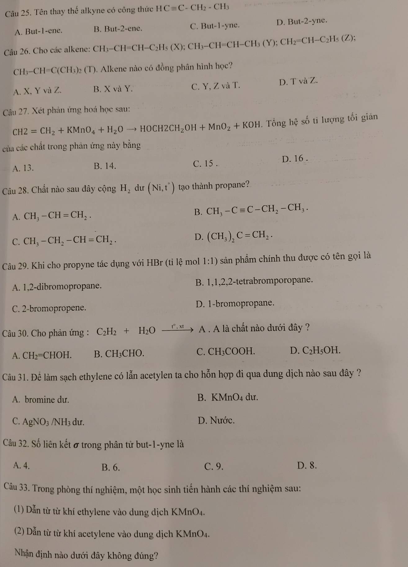 Tên thay thế alkyne có công thức HCequiv C-CH_2-CH_3
A. But-1-ene. B. But-2-ene C. But-1-yne.
D. B t-2-yn 2.
Câu 26. Cho các alkene: CH_3-CH=CH-C_2H_5(X);CH_3-CH=CH-CH_3(Y);CH_2=CH-C_2H_5(Z);
CH_3-CH=C(CH_3)_2(T). Alkene nào có đồng phân hình học?
A. X, Y và Z. B. X và Y. C. Y, Z và T. D. T và Z.
Câu 27. Xét phản ứng hoá học sau:
CH2=CH_2+KMnO_4+H_2Oto HOCH2CH_2OH+MnO_2+KOH. Tổng hệ số tỉ lượng tối giản
của các chất trong phản ứng này bằng
A. 13. B. 14. C. 15 . D. 16 .
Câu 28. Chất nào sau đây cộng H_2 dư (Ni,t°) tao thành propane?
A. CH_3-CH=CH_2.
B. CH_3-Cequiv C-CH_2-CH_3.
C. CH_3-CH_2-CH=CH_2.
D. (CH_3)_2C=CH_2.
Câu 29. Khi cho propyne tác dụng với HBr (tỉ lệ mol 1:1) sản phầm chính thu được có tên gọi là
A. 1,2-dibromopropane. B. 1,1,2,2-tetrabromporopane.
D. 1-bromopropane.
C. 2-bromopropene.
Câu 30. Cho phản ứng : C_2H_2+H_2O _ t^0,xt A . A là chất nào dưới đây ?
A. CH_2= CH OH. B. CH₃CHO. C. CH₃COOH. D. C₂H₅OH.
Câu 31. Để làm sạch ethylene có lẫn acetylen ta cho hỗn hợp đi qua dung dịch nào sau đây ?
A. bromine dư. B. KMnO4 dư.
C. AgNO_3; /N H 3 dư. D. Nước.
Câu 32. Số liên kết ở trong phân tử but-1-yne là
A. 4. B. 6. C. 9. D. 8.
Câu 33. Trong phòng thí nghiệm, một học sinh tiến hành các thí nghiệm sau:
(1) Dẫn từ từ khí ethylene vào dung dịch KMnO4.
(2) Dẫn từ từ khí acetylene vào dung dịch KMnO4.
Nhận định nào dưới đây không đúng?