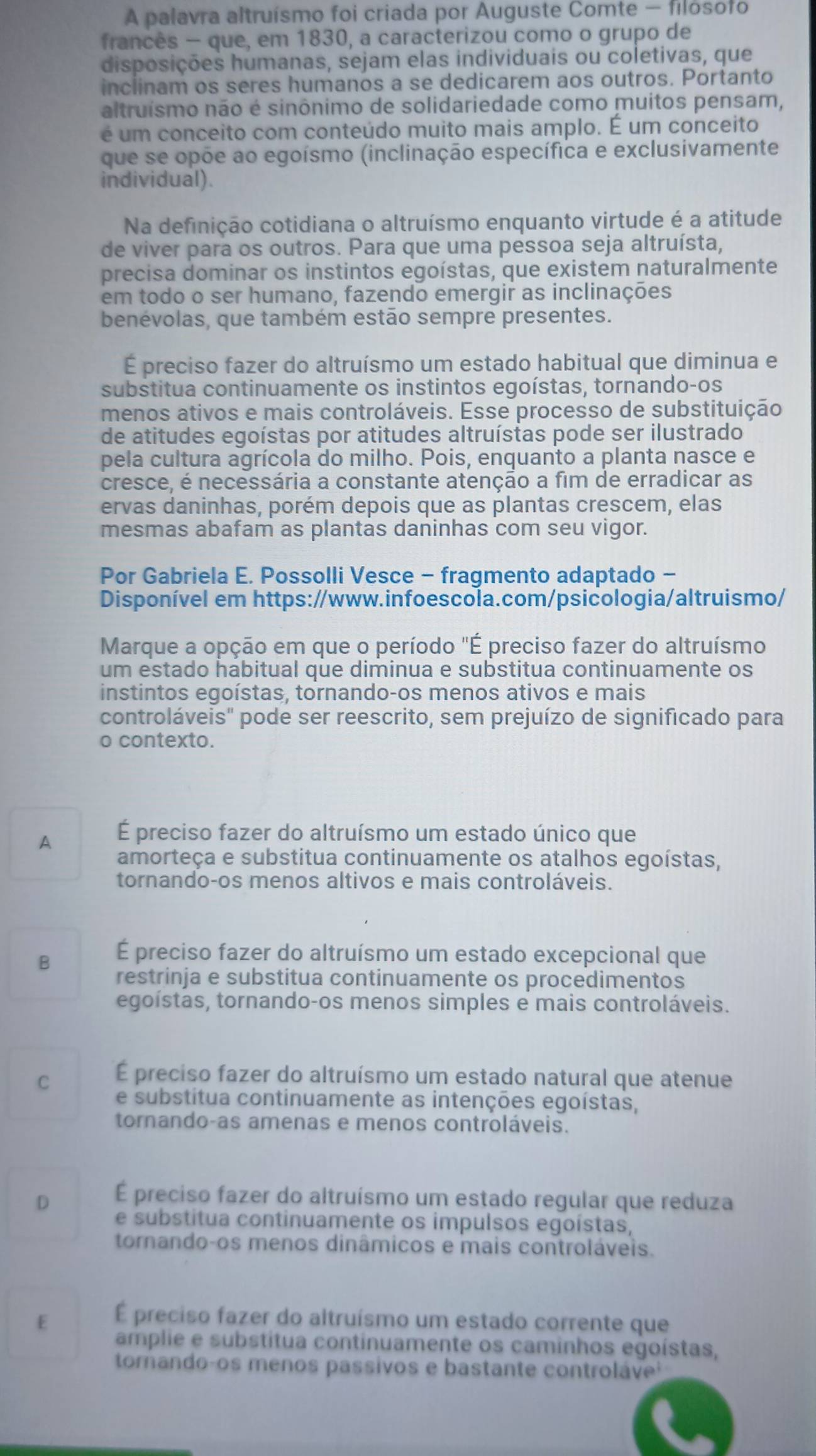 A palavra altruísmo foi criada por Auguste Comte - filosofo
francês - que, em 1830, a caracterizou como o grupo de
disposições humanas, sejam elas individuais ou coletivas, que
inclinam os seres humanos a se dedicarem aos outros. Portanto
altruísmo não é sinônimo de solidariedade como muitos pensam,
é um conceito com conteúdo muito mais amplo. É um conceito
que se opõe ao egoísmo (inclinação específica e exclusivamente
individual).
Na definição cotidiana o altruísmo enquanto virtude é a atitude
de viver para os outros. Para que uma pessoa seja altruísta,
precisa dominar os instintos egoístas, que existem naturalmente
em todo o ser humano, fazendo emergir as inclinações
benévolas, que também estão sempre presentes.
É preciso fazer do altruísmo um estado habitual que diminua e
substitua continuamente os instintos egoístas, tornando-os
menos ativos e mais controláveis. Esse processo de substituição
de atitudes egoístas por atitudes altruístas pode ser ilustrado
pela cultura agrícola do milho. Pois, enquanto a planta nasce e
cresce, é necessária a constante atenção a fim de erradicar as
ervas daninhas, porém depois que as plantas crescem, elas
mesmas abafam as plantas daninhas com seu vigor.
Por Gabriela E. Possolli Vesce - fragmento adaptado -
Disponível em https://www.infoescola.com/psicologia/altruismo/
Marque a opção em que o período "É preciso fazer do altruísmo
um estado habitual que diminua e substitua continuamente os
instintos egoístas, tornando-os menos ativos e mais
controláveis" pode ser reescrito, sem prejuízo de significado para
o contexto.
A É preciso fazer do altruísmo um estado único que
amorteça e substitua continuamente os atalhos egoístas,
tornando-os menos altivos e mais controláveis.
É preciso fazer do altruísmo um estado excepcional que
B restrinja e substitua continuamente os procedimentos
egoístas, tornando-os menos simples e mais controláveis.
C É preciso fazer do altruísmo um estado natural que atenue
e substitua continuamente as intenções egoístas,
tornando-as amenas e menos controláveis.
D É preciso fazer do altruísmo um estado regular que reduza
e substitua continuamente os impulsos egoístas,
tornando-os menos dinâmicos e mais controláveis.
É preciso fazer do altruísmo um estado corrente que
E amplie e substitua continuamente os caminhos egoístas,
tomando-os menos passivos e bastante controláve¹