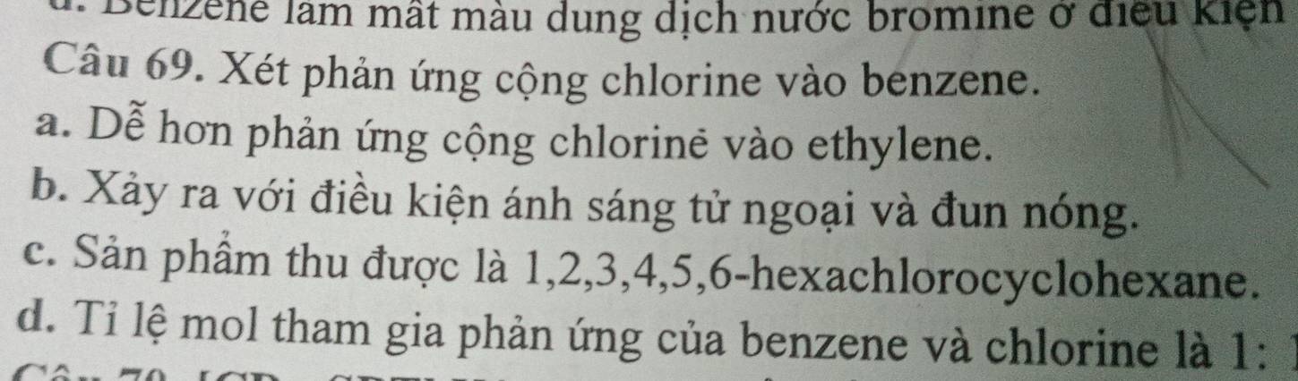 senzene làm mất màu dung dịch nước bromine ở điều kiện
Câu 69. Xét phản ứng cộng chlorine vào benzene.
a. Dễ hơn phản ứng cộng chlorine vào ethylene.
b. Xảy ra với điều kiện ánh sáng tử ngoại và đun nóng.
c. Sản phầm thu được là 1, 2, 3, 4, 5, 6 -hexachlorocyclohexane.
d. Tỉ lệ mol tham gia phản ứng của benzene và chlorine là 1:1