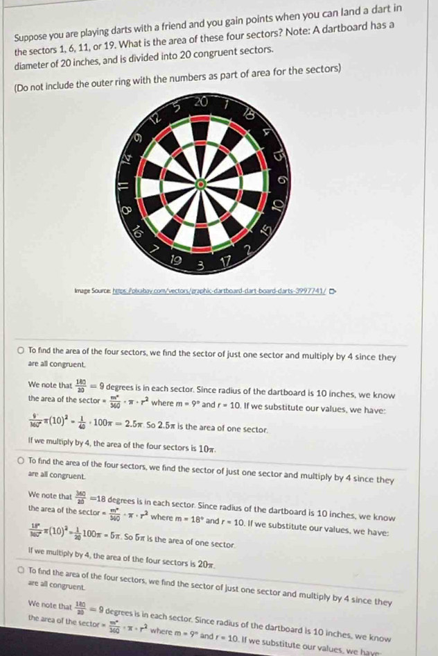 Suppose you are playing darts with a friend and you gain points when you can land a dart in
the sectors 1, 6, 11, or 19. What is the area of these four sectors? Note: A dartboard has a
diameter of 20 inches, and is divided into 20 congruent sectors.
(Do not include the outer ring with the numbers as part of area for the sectors)
5 20
12
5
U
=
6
9
I
2
19 3 17
lmaze Source: https:./pixabay.com/vectors/graphic-dartboard-dart-board-darts-3997 7 4   D
To find the area of the four sectors, we find the sector of just one sector and multiply by 4 since they
are all congruent.
We note that  180/20 =9 degrees is in each sector. Since radius of the dartboard is 10 inches, we know
the area of the secto or= m^n/360 · π · r^2 where m=9° and r=10 If we substitute our values, we have:
 9/360° π (10)^2= 1/40 · 100π =2.5π .502.5 π is the area of one sector.
If we multiply by 4, the area of the four sectors is 10π
To find the area of the four sectors, we find the sector of just one sector and multiply by 4 since they
are all congruent.
We note that  360/20 =18 degrees is in each sector. Since radius of the dartboard is 10 inches, we know
the area of the sect 1or= m°/360 · π · r^2 where m=18° and r=10. If we substitute our values, we have:
 18°/360° π (10)^2= 1/20 100π =5π So 5π is the area of one sector
If we multiply by 4, the area of the four sectors is 20π.
are all congruent.
To find the area of the four sectors, we find the sector of just one sector and multiply by 4 since they
We note that  180/20 =9 degrees is in each sector. Since radius of the dartboard is 10 inches, we know
the area of the sect or= m°/360 · π · r^2 where m=9° and r=10. If we substitute our values, we hav