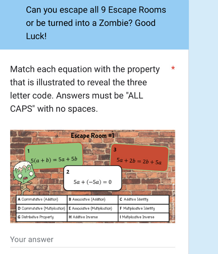 Can you escape all 9 Escape Rooms 
or be turned into a Zombie? Good 
Luck! 
Match each equation with the property * 
that is illustrated to reveal the three 
letter code. Answers must be "ALL 
CAPS" with no spaces. 
Escape Room #1 
1 
3
5(a+b)=5a+5b
5a+2b=2b+5a
2
5a+(-5a)=0
Your answer