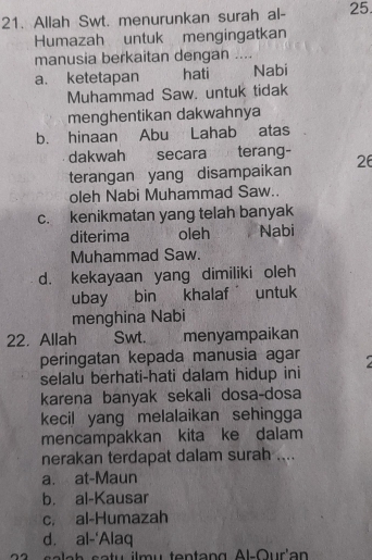 Allah Swt. menurunkan surah al- 25.
Humazah untuk mengingatkan
manusia berkaitan dengan ....
a. ketetapan hati Nabi
Muhammad Saw. untuk tidak
menghentikan dakwahnya
b. hinaan Abu Lahab atas
dakwah secara terang-
terangan yang disampaikan 26
oleh Nabi Muhammad Saw..
c. kenikmatan yang telah banyak
diterima oleh Nabi
Muhammad Saw.
d. kekayaan yang dimiliki oleh
ubay bin khalaf untuk
menghina Nabi
22. Allah Swt. menyampaikan
peringatan kepada manusia agar 
selalu berhati-hati dalam hidup ini
karena banyak sekali dosa-dosa
kecil yang melalaikan sehingga
mencampakkan kita ke dalam
nerakan terdapat dalam surah ....
a. at-Maun
b. al-Kausar
c. al-Humazah
d. al-‘Alaq
2 s a la h satu ilmu tentang Al-Our'an