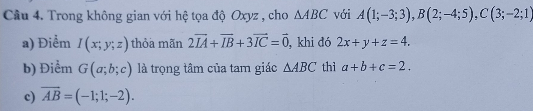 Trong không gian với hệ tọa độ Oxyz , cho △ ABC với A(1;-3;3), B(2;-4;5), C(3;-2;1)
a) Điểm I(x;y;z) thỏa mãn 2vector IA+vector IB+3vector IC=vector 0 , khi đó 2x+y+z=4. 
b) Điểm G(a;b;c) là trọng tâm của tam giác △ ABC thì a+b+c=2. 
c) overline AB=(-1;1;-2).