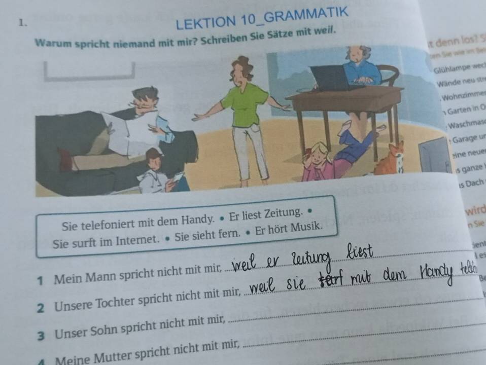 LEKTION 10_GRAMMATIK 
ir? Schreiben Sie Sätze mit weil. 
it denn los? S 
ten She wie hs Be 
Glühlampe wech 
Wände neu str 
. Wohnzimmer 
Garten in 0 
Waschmas 
: Garage un 
n ne u e 
is ganze 
is Dach 
Sie telefoniert mit dem Handy. ● Er liest Zeitung. 
wird 
Sie surft im Internet. • Sie sieht fern. ● Er hört Musik. 
n Sie 
jenl 
les 
1 Mein Mann spricht nicht mit mir,_ 
_ 
2 Unsere Tochter spricht nicht mit mir, 
3 Unser Sohn spricht nicht mit mir,_ 
_ 
_ 
. Meine Mutter spricht nicht mit mir,