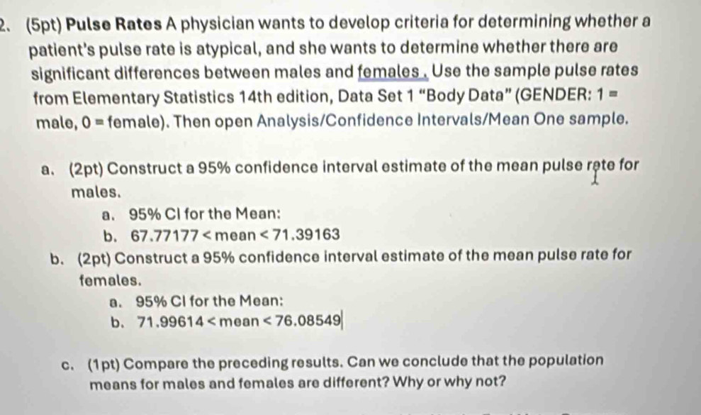 Pulse Rates A physician wants to develop criteria for determining whether a 
patient's pulse rate is atypical, and she wants to determine whether there are 
significant differences between males and females . Use the sample pulse rates 
from Elementary Statistics 14th edition, Data Set 1 “Body Data” (GENDER: 1=
male, 0= female). Then open Analysis/Confidence Intervals/Mean One sample. 
a. (2pt) Construct a 95% confidence interval estimate of the mean pulse rête for 
males. 
a. 95% Cl for the Mean: 
b. 67.77177 an <71.39163
b. (2pt) Construct a 95% confidence interval estimate of the mean pulse rate for 
females. 
a. 95% CI for the Mean: 
b. 71.99614
c. (1pt) Compare the preceding results. Can we conclude that the population 
means for males and females are different? Why or why not?