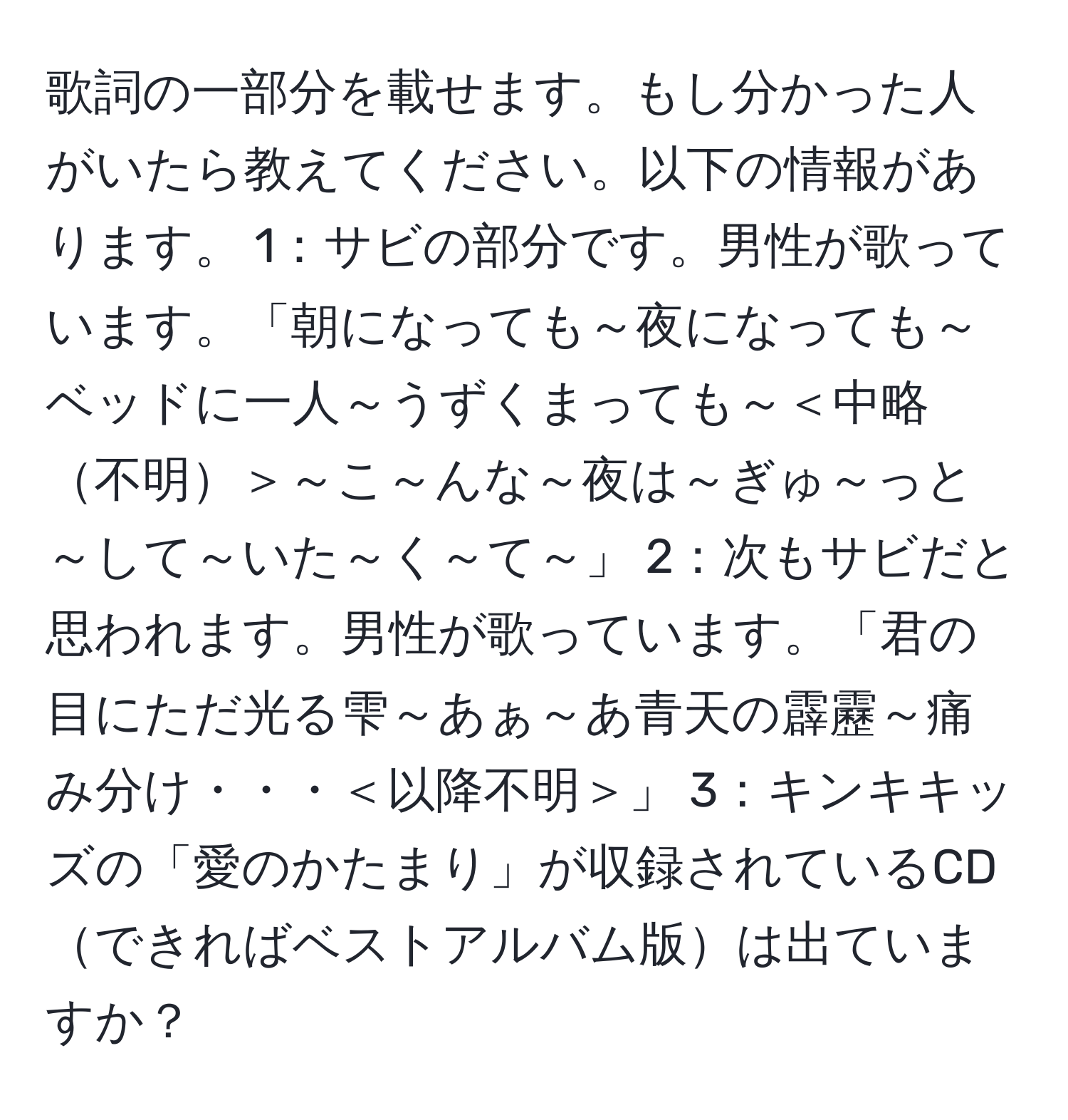 歌詞の一部分を載せます。もし分かった人がいたら教えてください。以下の情報があります。 1：サビの部分です。男性が歌っています。「朝になっても～夜になっても～ベッドに一人～うずくまっても～＜中略不明＞～こ～んな～夜は～ぎゅ～っと～して～いた～く～て～」 2：次もサビだと思われます。男性が歌っています。「君の目にただ光る雫～あぁ～あ青天の霹靂～痛み分け・・・＜以降不明＞」 3：キンキキッズの「愛のかたまり」が収録されているCDできればベストアルバム版は出ていますか？