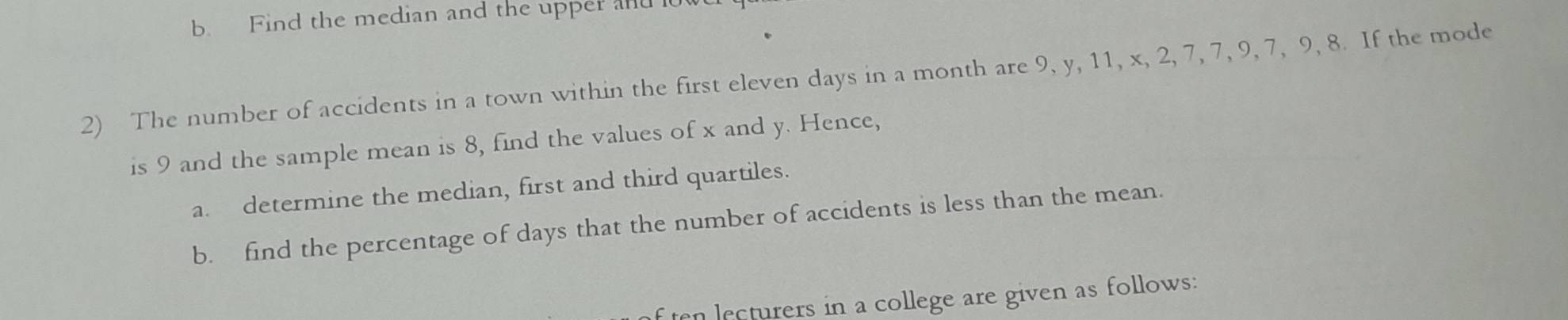 Find the median and the upper and 
2) The number of accidents in a town within the first eleven days in a month are 9, y, 11, x, 2, 7, 7, 9, 7, 9, 8. If the mode 
is 9 and the sample mean is 8, find the values of x and y. Hence, 
a. determine the median, first and third quartiles. 
b. find the percentage of days that the number of accidents is less than the mean. 
f ten lecturers in a college are given as follows: