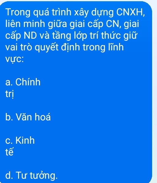 Trong quá trình xây dựng CNXH,
liên minh giữa giai cấp CN, giai
cấp ND và tầng lớp trí thức giữ
vai trò quyết định trong lĩnh
vực:
a. Chính
trj
b. Văn hoá
c. Kinh
tế
d. Tư tưởng.