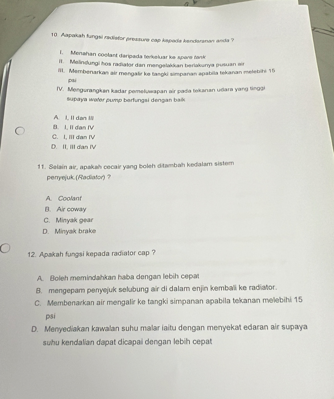 Aapakah fungsi radiator pressure cap kepada kenderanan anda ?
I. Menahan coolant daripada terkeluar ke spare tank
II. Melindungi hos radiator dan mengelakkan berlakunya pusuan air
III. Membenarkan air mengalir ke tangki simpanan apabila tekanan melebihi 15
psi
IV. Mengurangkan kadar pemeluwapan air pada tekanan udara yang tinggi
supaya water pump berfungsi dengan baik
A. I, II dan III
B. I, II dan IV
C. I, III dan IV
D. II, III dan IV
11. Selain air, apakah cecair yang boleh ditambah kedalam sistem
penyejuk.(Radiator)?
A. Coolant
B. Air coway
C. Minyak gear
D. Minyak brake
12. Apakah fungsi kepada radiator cap ?
A. Boleh memindahkan haba dengan lebih cepat
B. mengepam penyejuk selubung air di dalam enjin kembali ke radiator.
C. Membenarkan air mengalir ke tangki simpanan apabila tekanan melebihi 15
psi
D. Menyediakan kawalan suhu malar iaitu dengan menyekat edaran air supaya
suhu kendalian dapat dicapai dengan lebih cepat