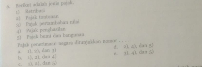 Berikut adalah jenis pajak
1) Retribusi
2) Pajak tontonan
3) Pajak pertambahan nilai
4) Pajak penghasilan
5) Pajak bumi dan bangunan
Pajak penerimaan negara ditunjukkan nomor_
a. 1), 2), dan 3) d. 2), 4), dan 5)
b. 1), 2), dan 4) e. 3). 4), dan 5)
c. 1), 2), dan 5)