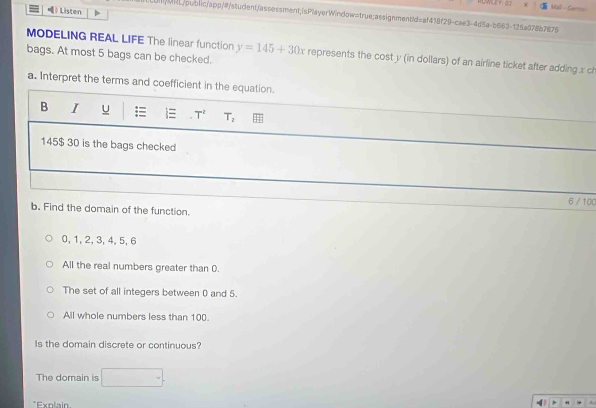 RDWLEY: 02 Mail - Ger==
Listen
/MRL/public/app/#/student/assessment;isPlayerWindow=true;assignmentId=af418f29-cae3-4d5a-b663-125a078b7675
MODELING REAL LIFE The linear function y=145+30x represents the cost y (in dollars) of an airline ticket after adding x ch
bags. At most 5 bags can be checked.
a. Interpret the terms and coefficient in the equation.
B I u = T^2 T_2
145$ 30 is the bags checked
6 / 100
b. Find the domain of the function.
0, 1, 2, 3, 4, 5, 6
All the real numbers greater than 0.
The set of all integers between 0 and 5.
All whole numbers less than 100.
Is the domain discrete or continuous?
The domain is
*Explain.