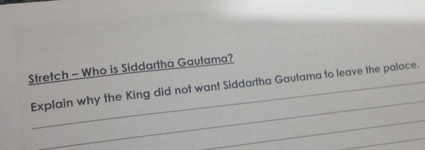 Stretch - Who is Siddartha Gautama? 
_ 
Explain why the King did not want Siddartha Gautama to leave the palace. 
_ 
_