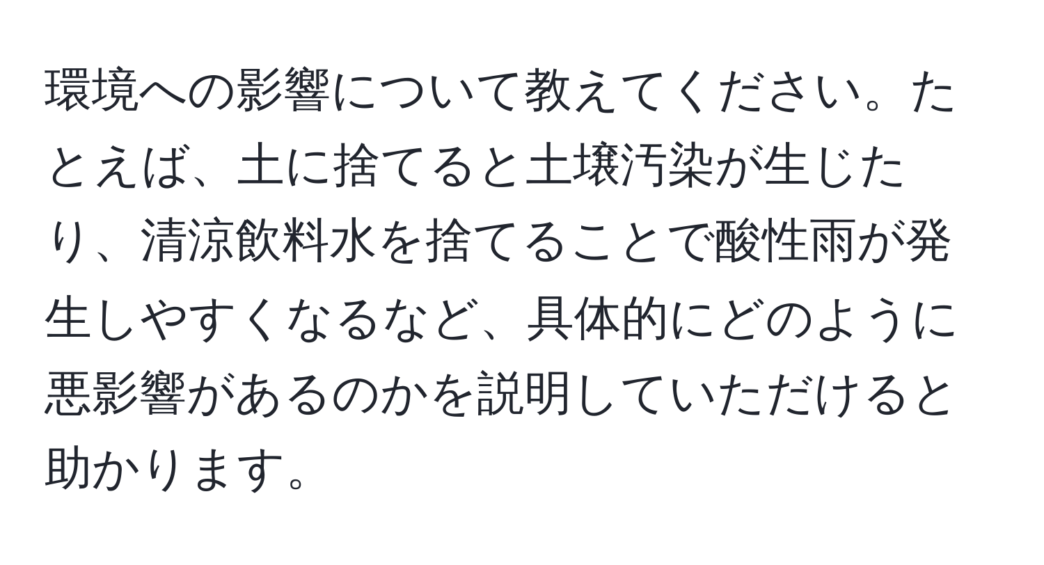 環境への影響について教えてください。たとえば、土に捨てると土壌汚染が生じたり、清涼飲料水を捨てることで酸性雨が発生しやすくなるなど、具体的にどのように悪影響があるのかを説明していただけると助かります。