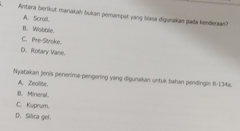 Antara berikut manakah bukan pemampat yang biasa digunakan pada kenderaan?
A. Scroll.
B. Wobble.
C. Pre-Stroke.
D. Rotary Vane.
Nyatakan jenis penerima-pengering yang digunakan untuk bahan pendingin R-134a
A. Zeolite.
B. Mineral.
C. Kuprum.
D. Silica gel.