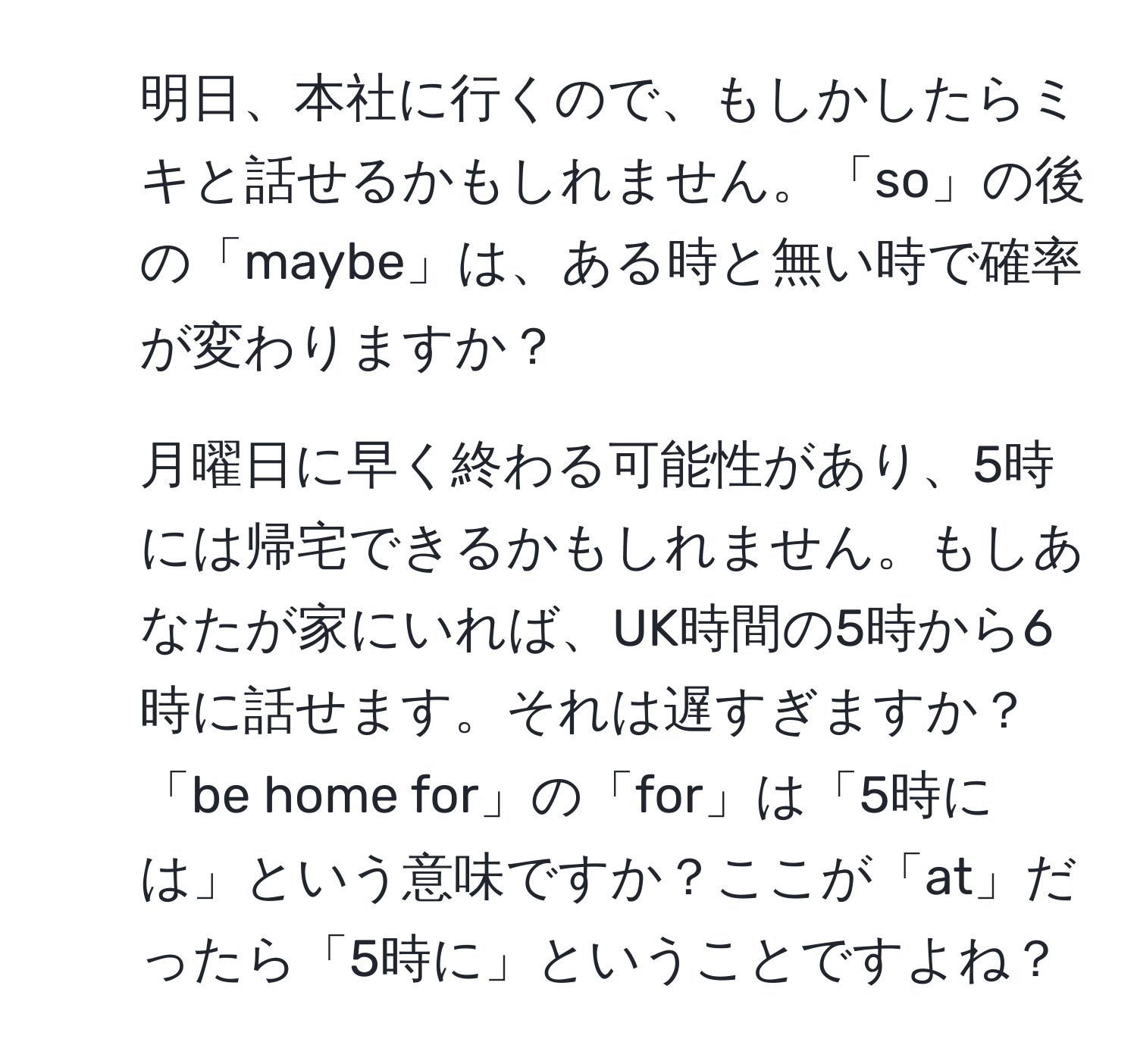 明日、本社に行くので、もしかしたらミキと話せるかもしれません。「so」の後の「maybe」は、ある時と無い時で確率が変わりますか？ 

2. 月曜日に早く終わる可能性があり、5時には帰宅できるかもしれません。もしあなたが家にいれば、UK時間の5時から6時に話せます。それは遅すぎますか？ 「be home for」の「for」は「5時には」という意味ですか？ここが「at」だったら「5時に」ということですよね？