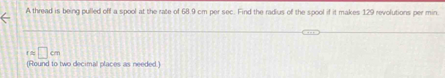 A thread is being pulled off a spool at the rate of 68.9 cm per sec. Find the radius of the spool if it makes 129 revolutions per min.
rapprox □ cm
(Round to two decimal places as needed.)