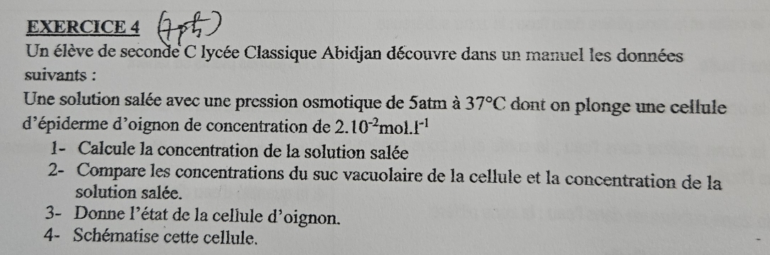 Un élève de seconde C lycée Classique Abidjan découvre dans un manuel les données 
suivants : 
Une solution salée avec une pression osmotique de 5atm à 37°C dont on plonge une cellule 
d'épiderme d'oignon de concentration de 2.10^(-2)mol.I^(-1)
1- Calcule la concentration de la solution salée 
2- Compare les concentrations du suc vacuolaire de la cellule et la concentration de la 
solution salée. 
3- Donne l’état de la cellule d^1 oignon. 
4- Schématise cette cellule.