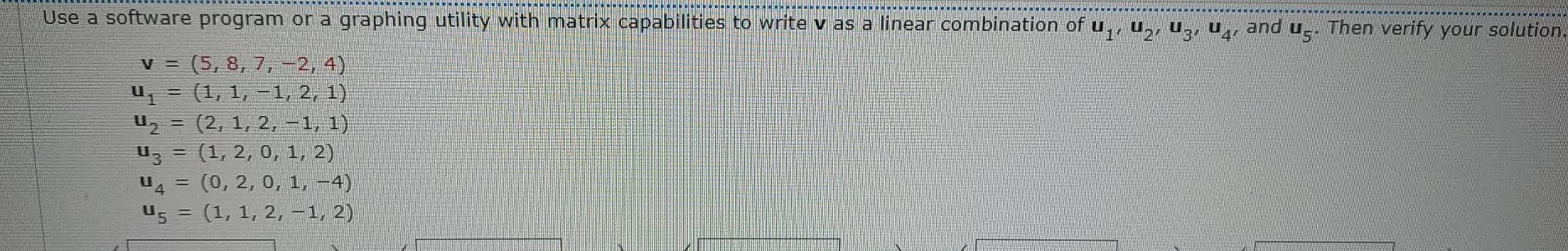 Use a software program or a graphing utility with matrix capabilities to write v as a linear combination of u_1, u_2, u_3, u_4, and u_5. Then verify your solution
v=(5,8,7,-2,4)
u_1=(1,1,-1,2,1)
u_2=(2,1,2,-1,1)
u_3=(1,2,0,1,2)
u_4=(0,2,0,1,-4)
u_5=(1,1,2,-1,2)