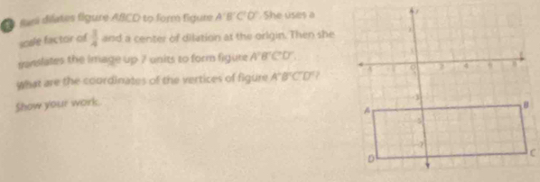 farí difates figure ABCD to form figure A'B'C'O' She uses a 
sosle factor of  3/4  and a center of dilation at the orlgin. Then she 
mnslates the image up 7 units to form figure A'B'C'D'. 
what are the coordinates of the vertices of figure A'B'C'D'C'D'
Show your work.