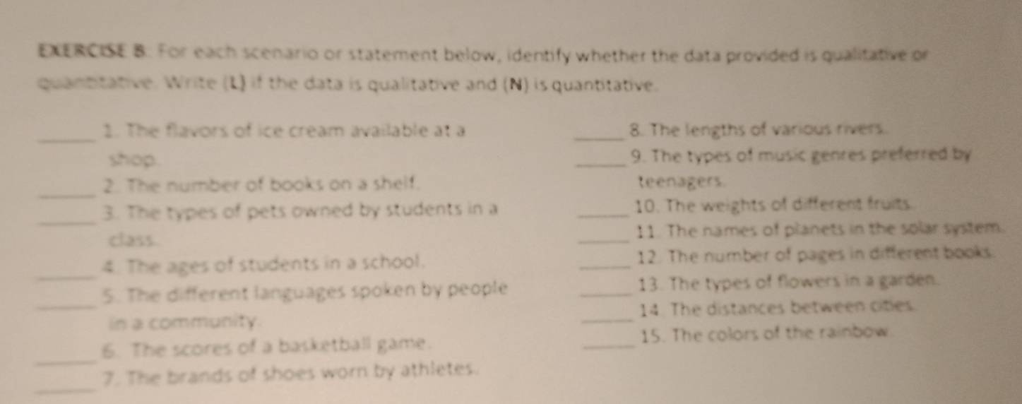 For each scenario or statement below, identify whether the data provided is qualitative or 
quantitative. Write (L) if the data is qualitative and (N) is quantitative. 
_1. The flavors of ice cream available at a _8. The lengths of various rivers. 
shop _9. The types of music genres preferred by 
_2. The number of books on a shelf. teenagers. 
_3. The types of pets owned by students in a _10. The weights of different fruits 
class _11. The names of planets in the solar system. 
_ 
4. The ages of students in a school. _12. The number of pages in different books. 
_5. The different languages spoken by people _13. The types of flowers in a garden. 
in a community. _14. The distances between cities. 
_ 
6. The scores of a basketball game. _15. The colors of the rainbow 
_ 
7. The brands of shoes worn by athletes.