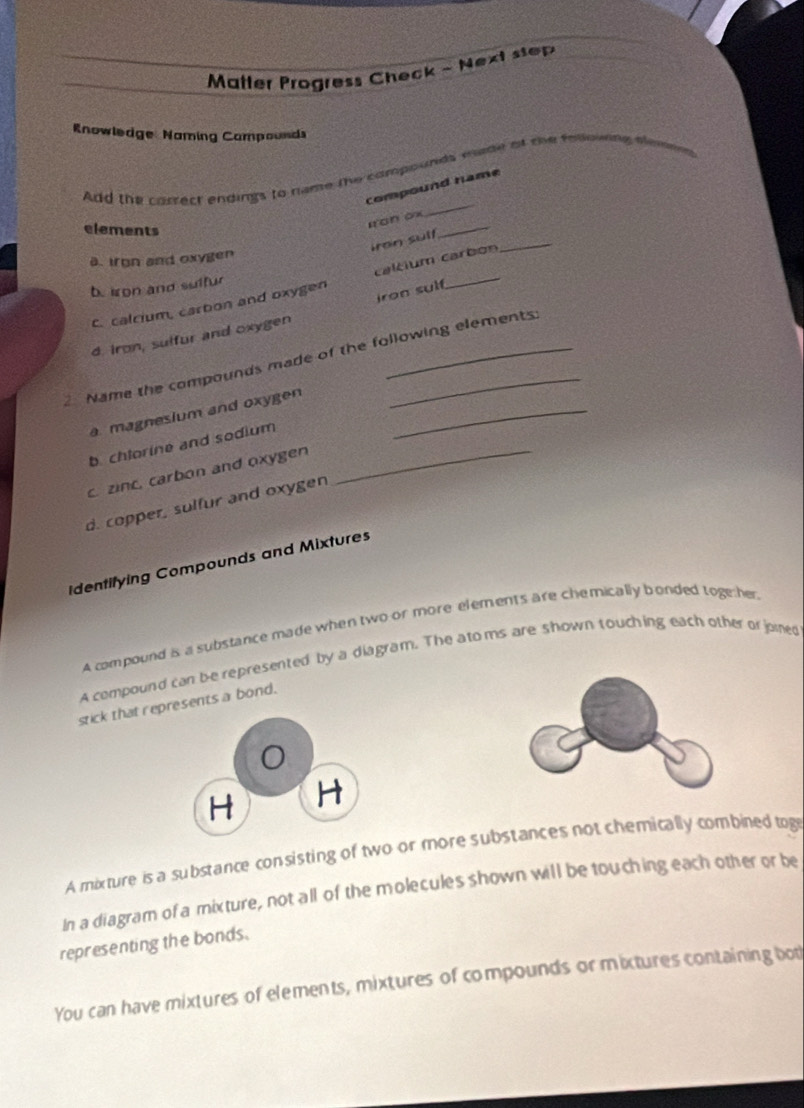 Matter Progress Check ~ Next step
Rnowledge Naming Campounds
_
Add the correct endings to name the compounds wude of the following elemen
compound name
elements
_
rron ox
_
iran sulf
a. iron and oxygen
b. iron and sulfur
c. calcium, carton and oxygen caltium carbén
d. iron, sulfur and oxygen iron sul
Name the compounds made of the following elements
a magnesium and oxygen_
b. chlorine and sodium
c. zinc, carbon and oxygen
_
d. copper, sulfur and oxygen
Identifying Compounds and Mixtures
A compound is a substance made when two or more elements are chemically bonded toge her
A compound can be represented by a diagram. The ato ms are shown touching each other or jomed
stick that represents a bond.
H H
A mixture is a substance consisting of two or more substances not chemically combined tog
In a diagram of a mixture, not all of the molecules shown will be touching each other or be
representing the bonds.
You can have mixtures of elements, mixtures of compounds or mixtures containing bot