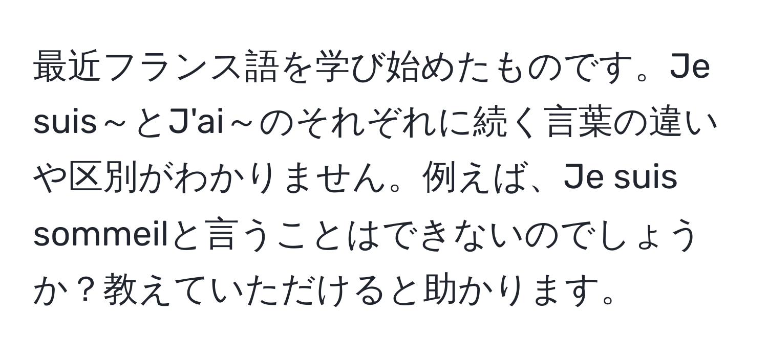 最近フランス語を学び始めたものです。Je suis～とJ'ai～のそれぞれに続く言葉の違いや区別がわかりません。例えば、Je suis sommeilと言うことはできないのでしょうか？教えていただけると助かります。