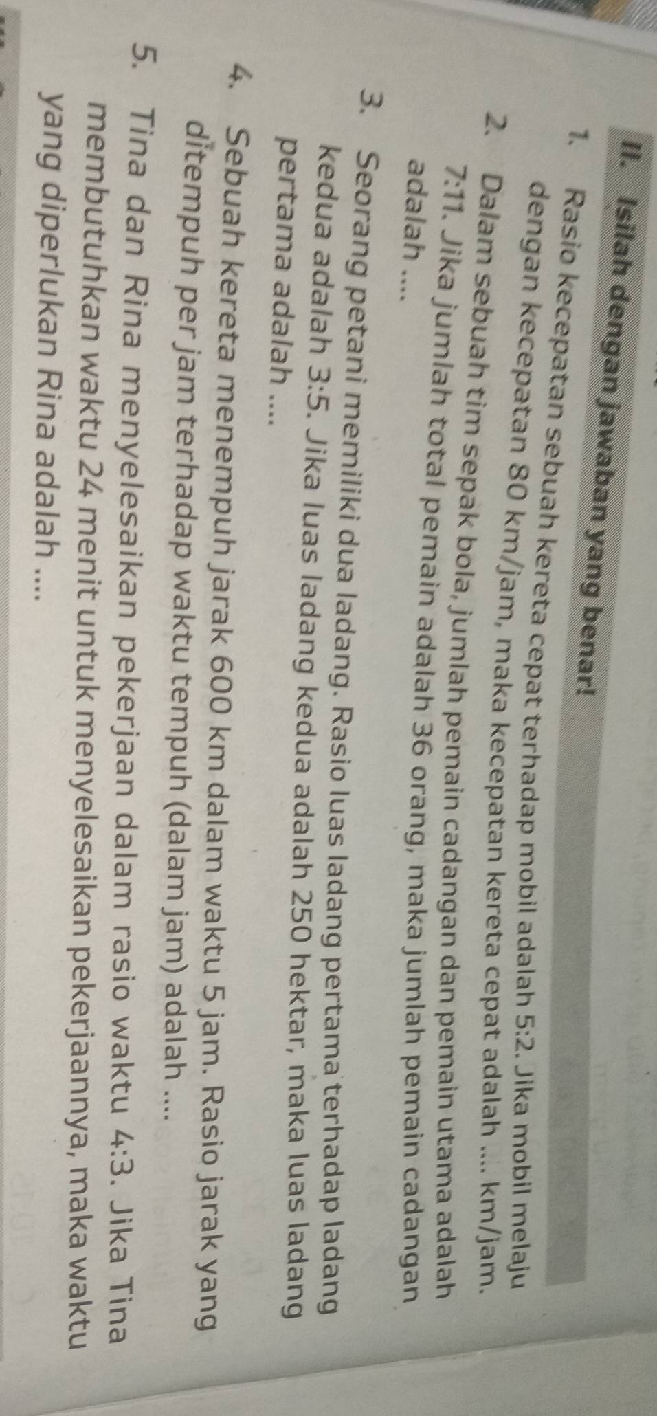 Isilah dengan jawaban yang benar! 
1. Rasio kecepatan sebuah kereta cepat terhadap mobil adalah 5:2. Jika mobil melaju 
dengan kecepatan 80 km/jam, maka kecepatan kereta cepat adalah .... km/jam. 
2. Dalam sebuah tim sepak bola, jumlah pemain cadangan dan pemain utama adalah
7:11. Jika jumlah total pemain adalah 36 orang, maka jumlah pemain cadangan 
adalah .... 
3. Seorang petani memiliki dua ladang. Rasio luas ladang pertama terhadap ladang 
kedua adalah 3:5. Jika luas ladang kedua adalah 250 hektar, maka luas ladang 
pertama adalah .... 
4. Sebuah kereta menempuh jarak 600 km dalam waktu 5 jam. Rasio jarak yang 
ditempuh per jam terhadap waktu tempuh (dalam jam) adalah .... 
5. Tina dan Rina menyelesaikan pekerjaan dalam rasio waktu 4:3. Jika Tina 
membutuhkan waktu 24 menit untuk menyelesaikan pekerjaannya, maka waktu 
yang diperlukan Rina adalah ....