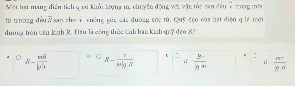 Một hạt mang điện tích q có khối lượng m, chuyển động với vận tốc ban đầu v trong một
từ trường đều vector B sao cho vector v vuông góc các đường sức từ. Quỹ đạo của hạt điện q là một
đường tròn bán kính R. Đâu là công thức tính bán kính quỹ đạo R?
A R= mB/|q|v 
B R= v/m|q|B 
C R= Bv/|q|m 
D
R= mv/|q|B 