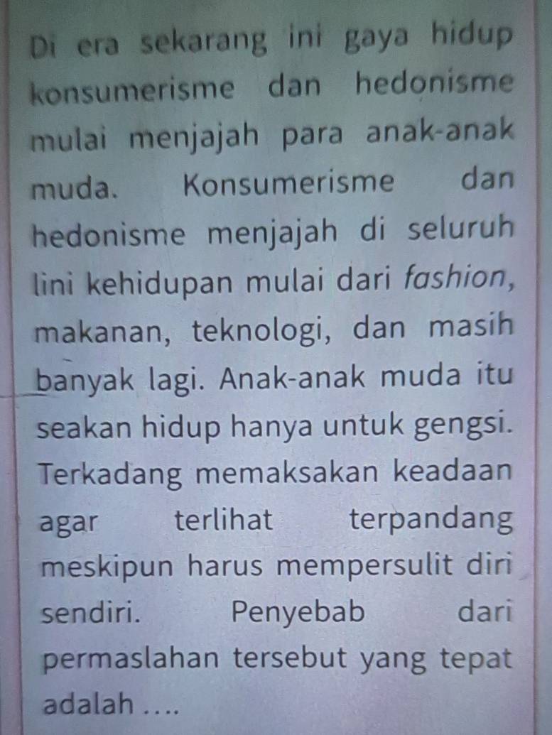 Di era sekarang ini gaya hidup 
konsumerisme dan hedonisme 
mulai menjajah para anak-anak 
muda. Konsumerisme dan 
hedonisme menjajah di seluruh 
lini kehidupan mulai dari fashion, 
makanan, teknologi, dan masih 
banyak lagi. Anak-anak muda itu 
seakan hidup hanya untuk gengsi. 
Terkadang memaksakan keadaan 
agar terlihat terpandang 
meskipun harus mempersulit diri 
sendiri. Penyebab dari 
permaslahan tersebut yang tepat 
adalah ...