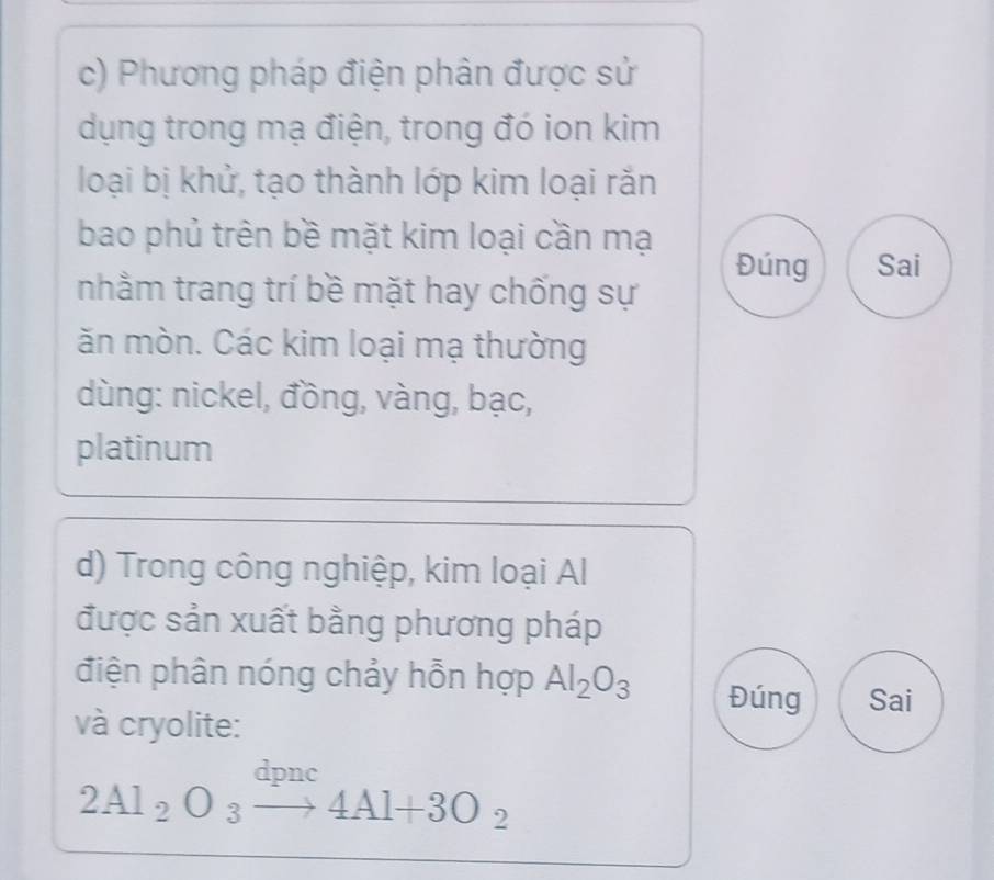 Phương pháp điện phân được sử 
dụng trong mạ điện, trong đó ion kim 
loại bị khử, tạo thành lớp kim loại rắn 
bao phủ trên bề mặt kim loại cần mạ 
Đúng Sai 
nhằm trang trí bề mặt hay chống sự 
ăn mòn. Các kim loại mạ thường 
dùng: nickel, đồng, vàng, bạc, 
platinum 
d) Trong công nghiệp, kim loại Al 
được sản xuất bằng phương pháp 
điện phân nóng chảy hỗn hợp Al_2O_3 Đúng Sai 
và cryolite: 
dDnc
2Al_2O_3to 4Al+3O_2