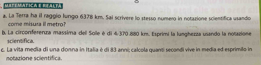 Matematica e realtá 
a. La Terra ha il raggio lungo 6378 km. Sai scrivere lo stesso numero in notazione scientifica usando 
come misura il metro? 
b. La circonferenza massima del Sole è di 4/370,880 km. Esprimi la lunghezza usando la notazione 
scientifica. 
c. La vita media di una donna in Italia è di 83 anni; calcola quanti secondi vive in media ed esprimilo in 
notazione scientifica.