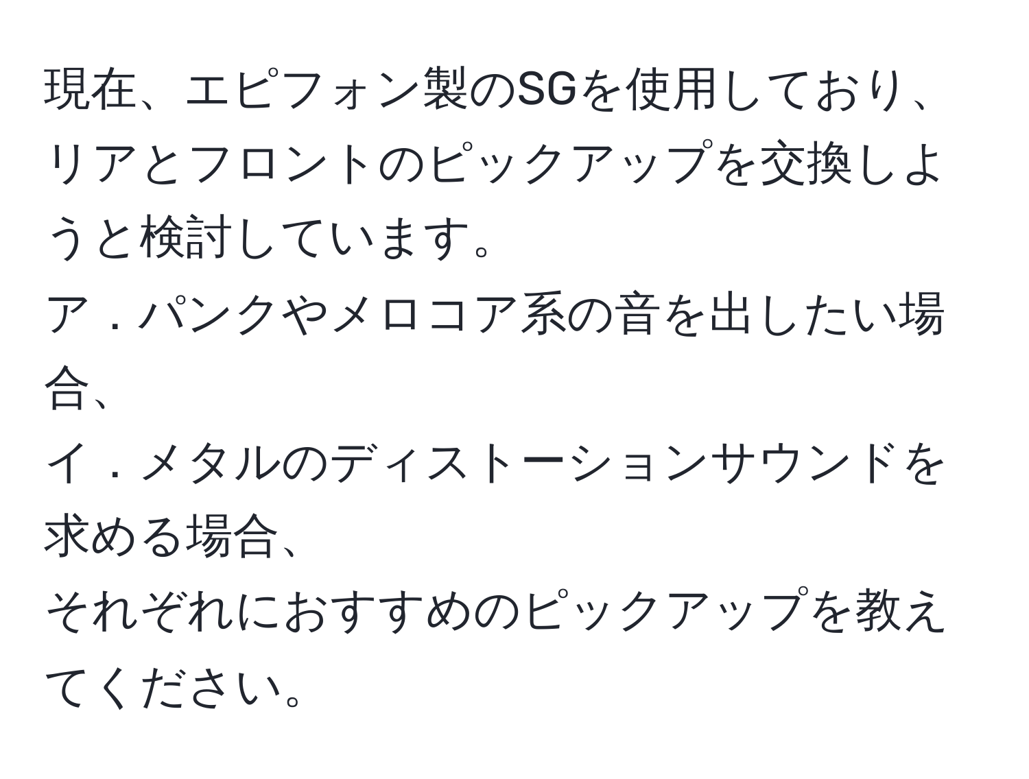 現在、エピフォン製のSGを使用しており、リアとフロントのピックアップを交換しようと検討しています。  
ア．パンクやメロコア系の音を出したい場合、  
イ．メタルのディストーションサウンドを求める場合、  
それぞれにおすすめのピックアップを教えてください。